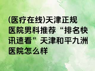 (医疗在线)天津正规医院男科推荐“排名快讯速看”天津和平九洲医院怎么样