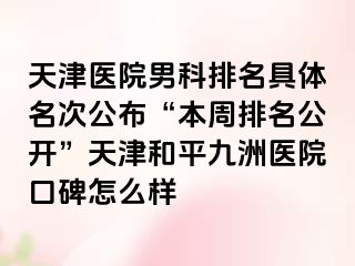 天津医院男科排名具体名次公布“本周排名公开”天津和平九洲医院口碑怎么样