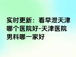 实时更新：看早泄天津哪个医院好-天津医院男科哪一家好