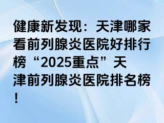 健康新发现：天津哪家看前列腺炎医院好排行榜“2025重点”天津前列腺炎医院排名榜！