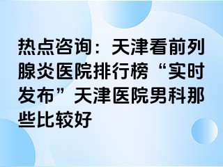 热点咨询：天津看前列腺炎医院排行榜“实时发布”天津医院男科那些比较好