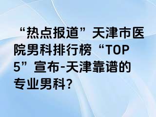 “热点报道”天津市医院男科排行榜“TOP5”宣布-天津靠谱的专业男科？