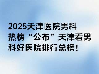 2025天津医院男科热榜“公布”天津看男科好医院排行总榜！