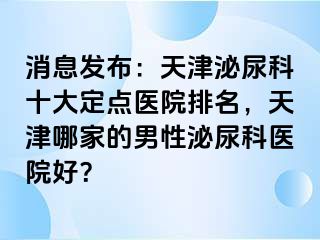 消息发布：天津泌尿科十大定点医院排名，天津哪家的男性泌尿科医院好？