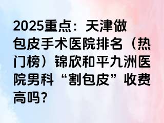 2025重点：天津做包皮手术医院排名（热门榜）锦欣和平九洲医院男科“割包皮”收费高吗？
