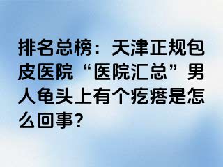 排名总榜：天津正规包皮医院“医院汇总”男人龟头上有个疙瘩是怎么回事？