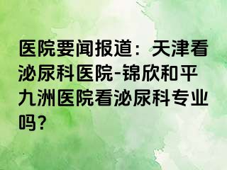 医院要闻报道：天津看泌尿科医院-锦欣和平九洲医院看泌尿科专业吗？