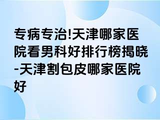 专病专治!天津哪家医院看男科好排行榜揭晓-天津割包皮哪家医院好