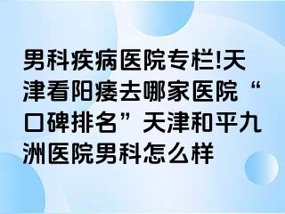 男科疾病医院专栏!天津看阳痿去哪家医院“口碑排名”天津和平九洲医院男科怎么样