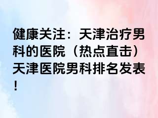 健康关注：天津治疗男科的医院（热点直击）天津医院男科排名发表！
