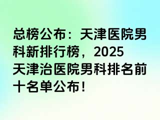 总榜公布：天津医院男科新排行榜，2025天津治医院男科排名前十名单公布！