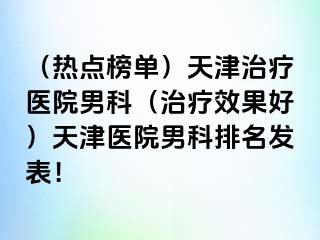 （热点榜单）天津治疗医院男科（治疗效果好）天津医院男科排名发表！
