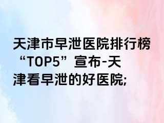 天津市早泄医院排行榜“TOP5”宣布-天津看早泄的好医院;