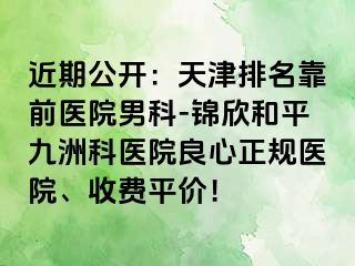 近期公开：天津排名靠前医院男科-锦欣和平九洲科医院良心正规医院、收费平价！