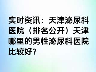 实时资讯：天津泌尿科医院（排名公开）天津哪里的男性泌尿科医院比较好？