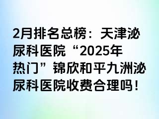 2月排名总榜：天津泌尿科医院“2025年热门”锦欣和平九洲泌尿科医院收费合理吗！