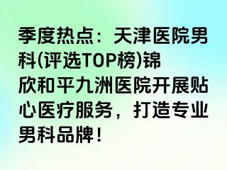 季度热点：天津医院男科(评选TOP榜)锦欣和平九洲医院开展贴心医疗服务，打造专业男科品牌！