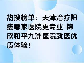 热搜榜单：天津治疗阳痿哪家医院更专业-锦欣和平九洲医院就医优质体验！
