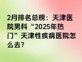 2月排名总榜：天津医院男科“2025年热门”天津性疾病医院怎么去？