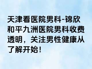 天津看医院男科-锦欣和平九洲医院男科收费透明，关注男性健康从了解开始！