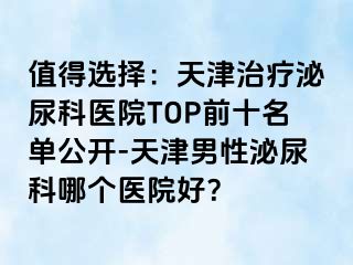 值得选择：天津治疗泌尿科医院TOP前十名单公开-天津男性泌尿科哪个医院好？