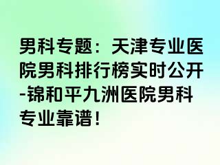 男科专题：天津专业医院男科排行榜实时公开-锦和平九洲医院男科专业靠谱！