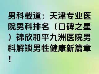 男科载道：天津专业医院男科排名（口碑之星）锦欣和平九洲医院男科解锁男性健康新篇章！