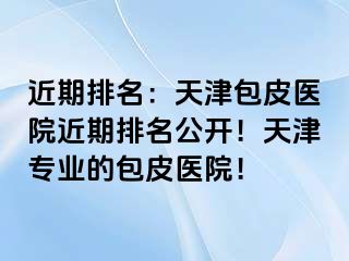 近期排名：天津包皮医院近期排名公开！天津专业的包皮医院！