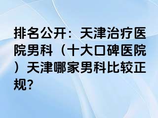 排名公开：天津治疗医院男科（十大口碑医院）天津哪家男科比较正规？