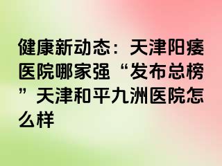 健康新动态：天津阳痿医院哪家强“发布总榜”天津和平九洲医院怎么样