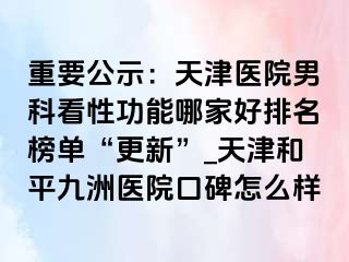 重要公示：天津医院男科看性功能哪家好排名榜单“更新”_天津和平九洲医院口碑怎么样