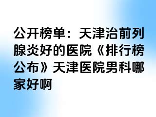 公开榜单：天津治前列腺炎好的医院《排行榜公布》天津医院男科哪家好啊