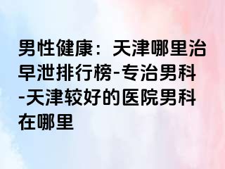 男性健康：天津哪里治早泄排行榜-专治男科-天津较好的医院男科在哪里