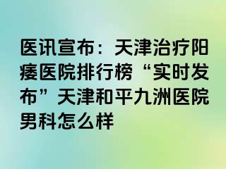 医讯宣布：天津治疗阳痿医院排行榜“实时发布”天津和平九洲医院男科怎么样