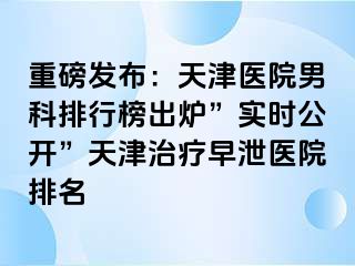 重磅发布：天津医院男科排行榜出炉”实时公开”天津治疗早泄医院排名