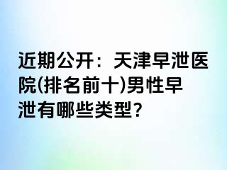 近期公开：天津早泄医院(排名前十)男性早泄有哪些类型？
