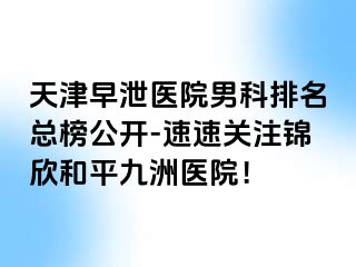 天津早泄医院男科排名总榜公开-速速关注锦欣和平九洲医院！