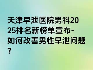 天津早泄医院男科2025排名新榜单宣布-如何改善男性早泄问题？