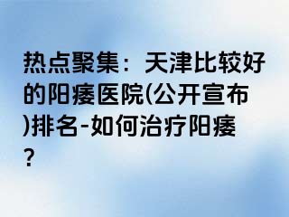 热点聚集：天津比较好的阳痿医院(公开宣布)排名-如何治疗阳痿？