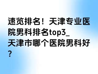 速览排名！天津专业医院男科排名top3_天津市哪个医院男科好？