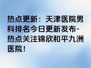 热点更新：天津医院男科排名今日更新发布-热点关注锦欣和平九洲医院！