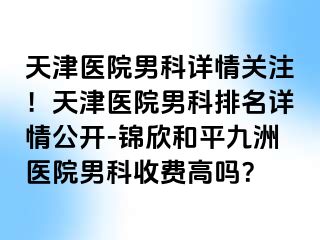 天津医院男科详情关注！天津医院男科排名详情公开-锦欣和平九洲医院男科收费高吗？