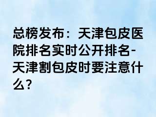 总榜发布：天津包皮医院排名实时公开排名-天津割包皮时要注意什么？