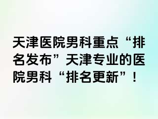天津医院男科重点“排名发布”天津专业的医院男科“排名更新”!
