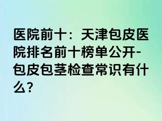 医院前十：天津包皮医院排名前十榜单公开-包皮包茎检查常识有什么？