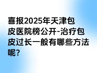 喜报2025年天津包皮医院榜公开-治疗包皮过长一般有哪些方法呢？