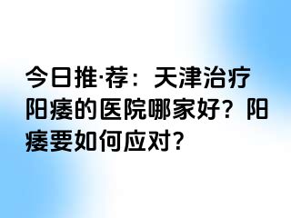 今日推·荐：天津治疗阳痿的医院哪家好？阳痿要如何应对？