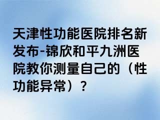 天津性功能医院排名新发布-锦欣和平九洲医院教你测量自己的（性功能异常）？