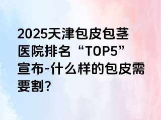2025天津包皮包茎医院排名“TOP5”宣布-什么样的包皮需要割？