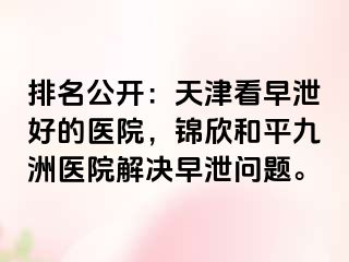 排名公开：天津看早泄好的医院，锦欣和平九洲医院解决早泄问题。
